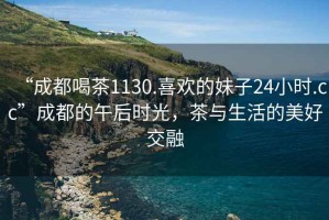 “成都喝茶1130.喜歡的妹子24小時(shí).cc”成都的午后時(shí)光，茶與生活的美好交融