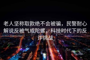 老人堅稱(chēng)取款絕不會(huì )被騙，民警耐心解說(shuō)反被氣成陀螺，科技時(shí)代下的反詐挑戰
