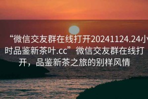 “微信交友群在線(xiàn)打開(kāi)20241124.24小時(shí)品鑒新茶葉.cc”微信交友群在線(xiàn)打開(kāi)，品鑒新茶之旅的別樣風(fēng)情