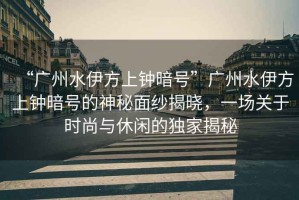 “廣州水伊方上鐘暗號”廣州水伊方上鐘暗號的神秘面紗揭曉，一場(chǎng)關(guān)于時(shí)尚與休閑的獨家揭秘
