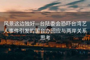 風(fēng)景這邊獨好—臺陸委會(huì )恐嚇臺灣藝人事件引發(fā)的國臺辦回應與兩岸關(guān)系思考