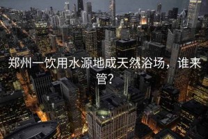 鄭州一飲用水源地成天然浴場(chǎng)，誰(shuí)來(lái)管？