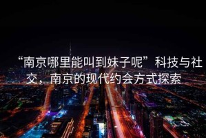 “南京哪里能叫到妹子呢”科技與社交，南京的現代約會(huì )方式探索