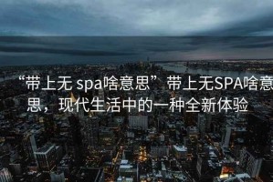 “帶上無(wú) spa啥意思”帶上無(wú)SPA啥意思，現代生活中的一種全新體驗