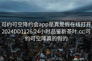 可約可空降約會(huì )app是真是假在線(xiàn)打開(kāi)2024DD1126.24小時(shí)品鑒新茶葉.cc:可約可空降真的假的