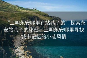 “三明永安哪里有站巷子的”探索永安站巷子的秘密，三明永安哪里尋找城市記憶的小巷風(fēng)情