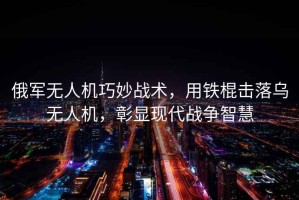 俄軍無(wú)人機巧妙戰術(shù)，用鐵棍擊落烏無(wú)人機，彰顯現代戰爭智慧