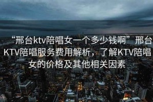 “邢臺ktv陪唱女一個(gè)多少錢(qián)啊”邢臺KTV陪唱服務(wù)費用解析，了解KTV陪唱女的價(jià)格及其他相關(guān)因素