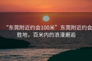 “東莞附近約會(huì )100米”東莞附近約會(huì )勝地，百米內的浪漫邂逅