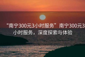“南寧300元3小時(shí)服務(wù)”南寧300元3小時(shí)服務(wù)，深度探索與體驗