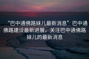 “巴中通佛路妹兒最新消息”巴中通佛路建設最新進(jìn)展，關(guān)注巴中通佛路妹兒的最新消息