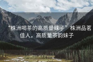 “株洲喝茶的高質(zhì)量妹子”株洲品茗佳人，高質(zhì)量茶韻妹子