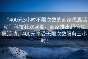 “400元3小時(shí)不限次數的商家優(yōu)惠活動(dòng)”科技狂歡盛宴，商家推出超值優(yōu)惠活動(dòng)，400元享受無(wú)限次數服務(wù)三小時(shí)！