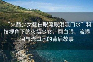 “火箭少女翻白眼流眼淚流口水”科技視角下的火箭少女，翻白眼、流眼淚與流口水的背后故事