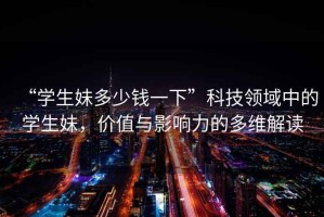“學(xué)生妹多少錢(qián)一下”科技領(lǐng)域中的學(xué)生妹，價(jià)值與影響力的多維解讀