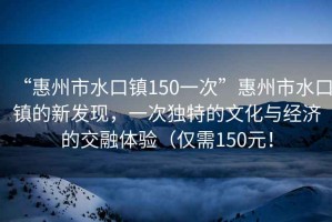 “惠州市水口鎮150一次”惠州市水口鎮的新發(fā)現，一次獨特的文化與經(jīng)濟的交融體驗（僅需150元！
