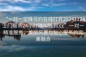 “一對一空降可約在線(xiàn)打開(kāi)20241124.上門(mén)服務(wù)24小時(shí)隨叫隨到.cc”一對一精準服務(wù)，美麗風(fēng)景與貼心服務(wù)的完美融合