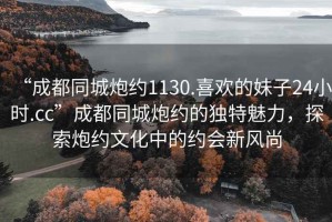 “成都同城炮約1130.喜歡的妹子24小時(shí).cc”成都同城炮約的獨特魅力，探索炮約文化中的約會(huì )新風(fēng)尚