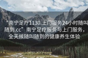 “南寧足療1130.上門(mén)服務(wù)24小時(shí)隨叫隨到.cc”南寧足療服務(wù)與上門(mén)服務(wù)，全天候隨叫隨到的健康養生體驗