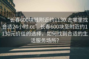 “長(cháng)春600塊錢(qián)附近約1130.去哪里找合適24小時(shí).cc”長(cháng)春600塊至附近約1130元價(jià)位的選擇，如何找到合適的生活服務(wù)場(chǎng)所？