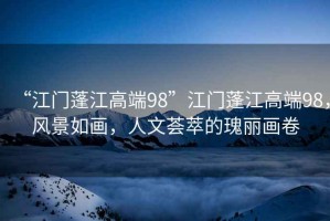 “江門(mén)蓬江高端98”江門(mén)蓬江高端98，風(fēng)景如畫(huà)，人文薈萃的瑰麗畫(huà)卷