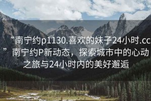 “南寧約p1130.喜歡的妹子24小時(shí).cc”南寧約P新動(dòng)態(tài)，探索城市中的心動(dòng)之旅與24小時(shí)內的美好邂逅