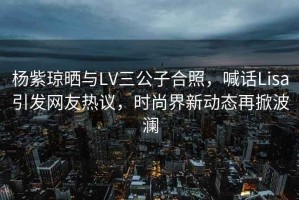 楊紫瓊曬與LV三公子合照，喊話(huà)Lisa引發(fā)網(wǎng)友熱議，時(shí)尚界新動(dòng)態(tài)再掀波瀾