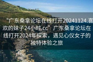 “廣東桑拿論壇在線(xiàn)打開(kāi)20241124.喜歡的妹子24小時(shí).cc”廣東桑拿論壇在線(xiàn)打開(kāi)2024年探索，遇見(jiàn)心儀女子的獨特體驗之旅