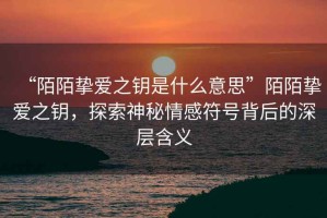 “陌陌摯愛(ài)之鑰是什么意思”陌陌摯愛(ài)之鑰，探索神秘情感符號背后的深層含義