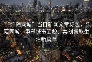 “阡陌同城”當日新聞文章標題，阡陌同城，重塑城市面貌，共創(chuàng  )智能生活新篇章
