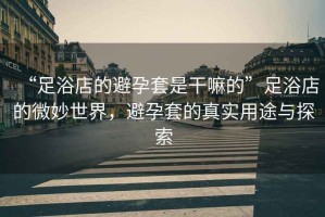 “足浴店的避孕套是干嘛的”足浴店的微妙世界，避孕套的真實(shí)用途與探索