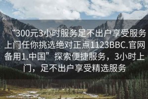 “300元3小時(shí)服務(wù)足不出戶(hù)享受服務(wù)上門(mén)任你挑選絕對正點(diǎn)1123BBC.官網(wǎng)備用1.中國”探索便捷服務(wù)，3小時(shí)上門(mén)，足不出戶(hù)享受精選服務(wù)