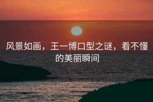 風(fēng)景如畫(huà)，王一博口型之謎，看不懂的美麗瞬間