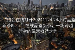 “約會(huì )在線(xiàn)打開(kāi)20241124.24小時(shí)品鑒新茶葉.cc”在線(xiàn)品鑒新茶，一場(chǎng)跨越時(shí)空的綠意盎然之約