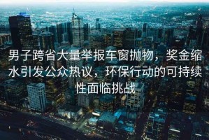 男子跨省大量舉報車(chē)窗拋物，獎金縮水引發(fā)公眾熱議，環(huán)保行動(dòng)的可持續性面臨挑戰