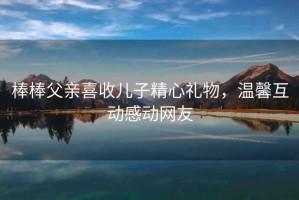 棒棒父親喜收兒子精心禮物，溫馨互動(dòng)感動(dòng)網(wǎng)友