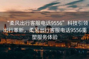 “柔風(fēng)出行客服電話(huà)9556”科技引領(lǐng)出行革新，柔風(fēng)出行客服電話(huà)9556重塑服務(wù)體驗