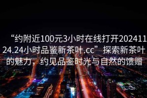 “約附近100元3小時(shí)在線(xiàn)打開(kāi)20241124.24小時(shí)品鑒新茶葉.cc”探索新茶葉的魅力，約見(jiàn)品鑒時(shí)光與自然的饋贈