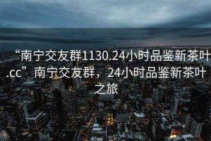 “南寧交友群1130.24小時(shí)品鑒新茶葉.cc”南寧交友群，24小時(shí)品鑒新茶葉之旅