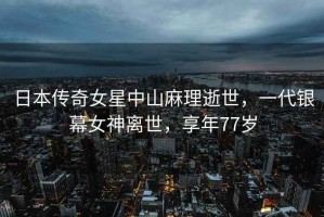 日本傳奇女星中山麻理逝世，一代銀幕女神離世，享年77歲