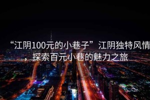 “江陰100元的小巷子”江陰獨特風(fēng)情，探索百元小巷的魅力之旅