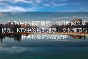 “KTV中的拖鞋暗示”當日新聞文章標題，KTV中的拖鞋暗示，文化細節與社會(huì )現象的深度解讀