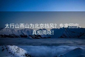 太行山燕山為北京擋風(fēng)？專(zhuān)家回應，真相揭曉！