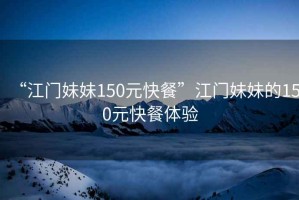 “江門(mén)妹妹150元快餐”江門(mén)妹妹的150元快餐體驗