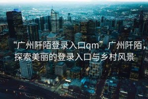“廣州阡陌登錄入口qm”廣州阡陌，探索美麗的登錄入口與鄉村風(fēng)景