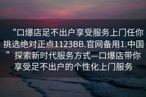 “口爆店足不出戶(hù)享受服務(wù)上門(mén)任你挑選絕對正點(diǎn)1123BB.官網(wǎng)備用1.中國”探索新時(shí)代服務(wù)方式—口爆店帶你享受足不出戶(hù)的個(gè)性化上門(mén)服務(wù)