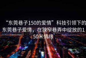 “東莞巷子150的愛(ài)情”科技引領(lǐng)下的東莞巷子愛(ài)情，在狹窄巷弄中綻放的150米情緣