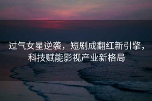 過(guò)氣女星逆襲，短劇成翻紅新引擎，科技賦能影視產(chǎn)業(yè)新格局