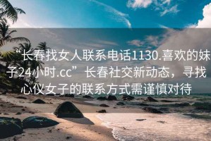 “長(cháng)春找女人聯(lián)系電話(huà)1130.喜歡的妹子24小時(shí).cc”長(cháng)春社交新動(dòng)態(tài)，尋找心儀女子的聯(lián)系方式需謹慎對待