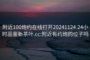 附近100炮約在線(xiàn)打開(kāi)20241124.24小時(shí)品鑒新茶葉.cc:附近有約炮的位子嗎